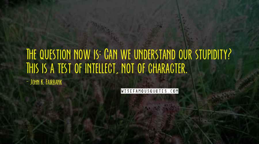 John K. Fairbank Quotes: The question now is: Can we understand our stupidity? This is a test of intellect, not of character.