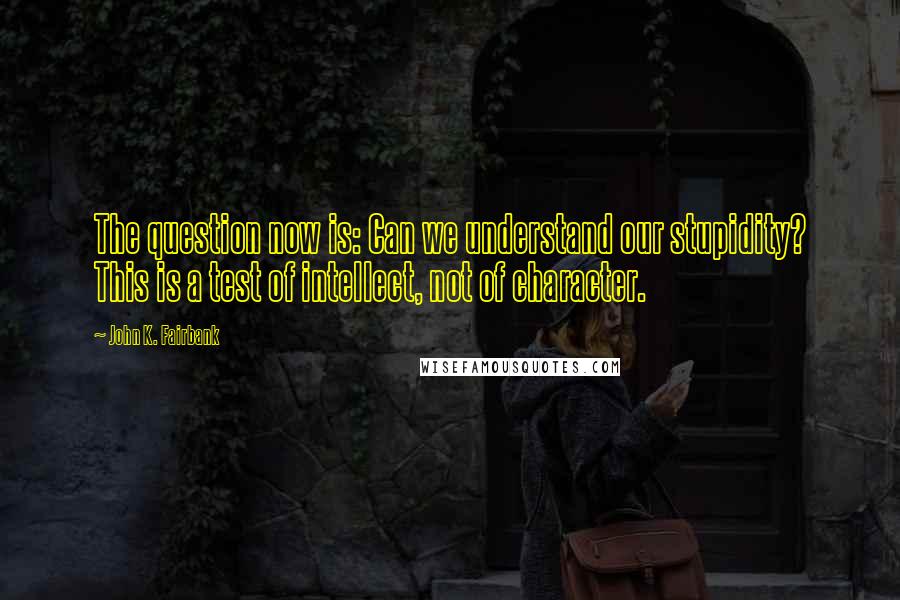 John K. Fairbank Quotes: The question now is: Can we understand our stupidity? This is a test of intellect, not of character.