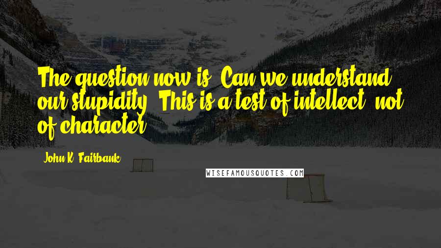 John K. Fairbank Quotes: The question now is: Can we understand our stupidity? This is a test of intellect, not of character.