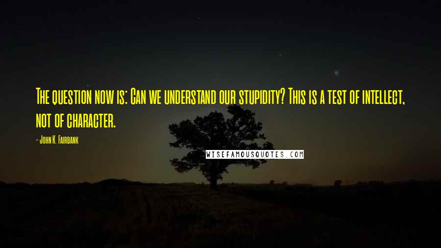 John K. Fairbank Quotes: The question now is: Can we understand our stupidity? This is a test of intellect, not of character.