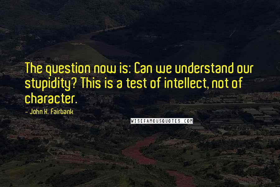John K. Fairbank Quotes: The question now is: Can we understand our stupidity? This is a test of intellect, not of character.