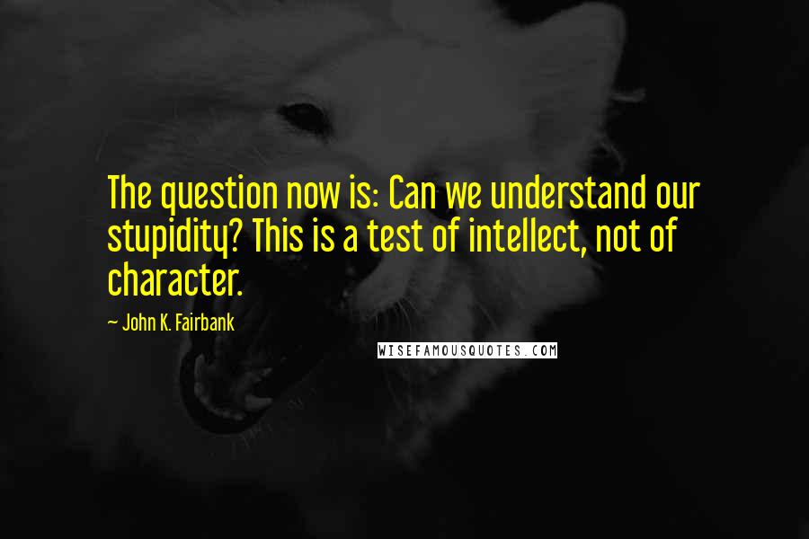 John K. Fairbank Quotes: The question now is: Can we understand our stupidity? This is a test of intellect, not of character.