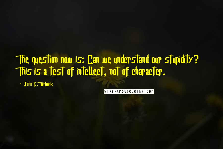 John K. Fairbank Quotes: The question now is: Can we understand our stupidity? This is a test of intellect, not of character.