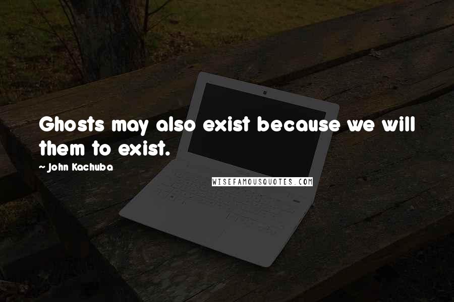 John Kachuba Quotes: Ghosts may also exist because we will them to exist.