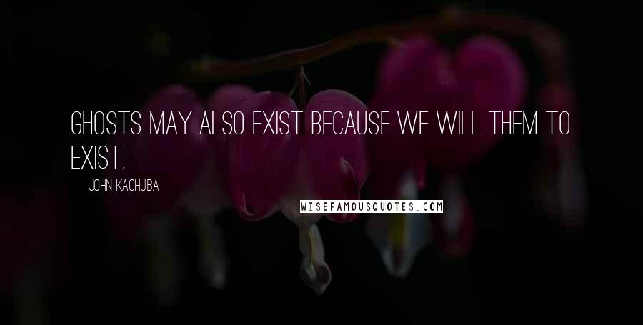 John Kachuba Quotes: Ghosts may also exist because we will them to exist.