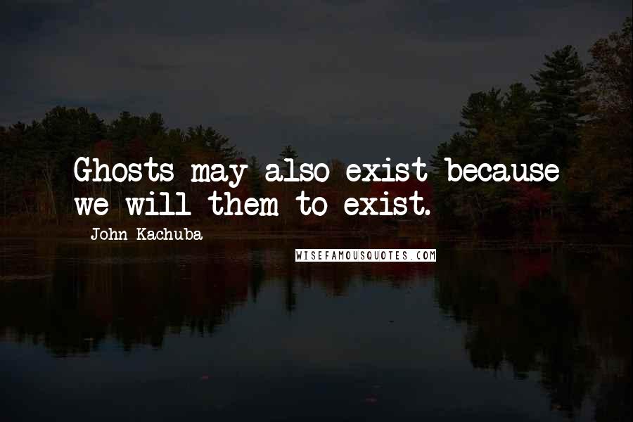 John Kachuba Quotes: Ghosts may also exist because we will them to exist.