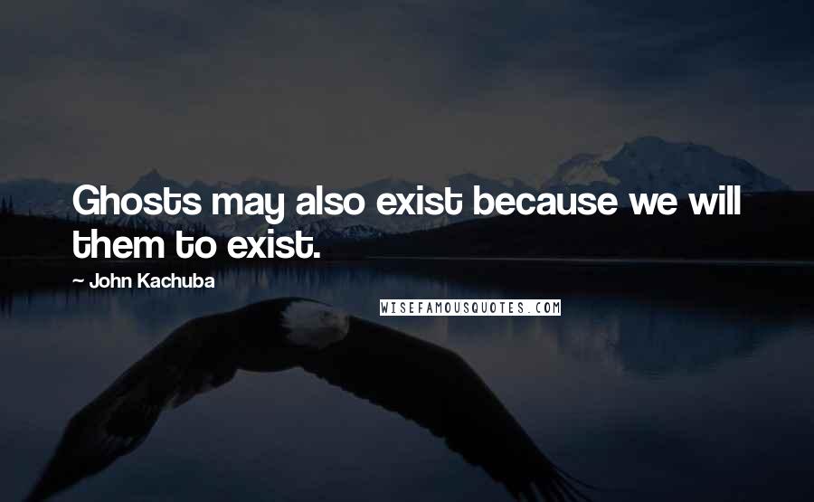 John Kachuba Quotes: Ghosts may also exist because we will them to exist.