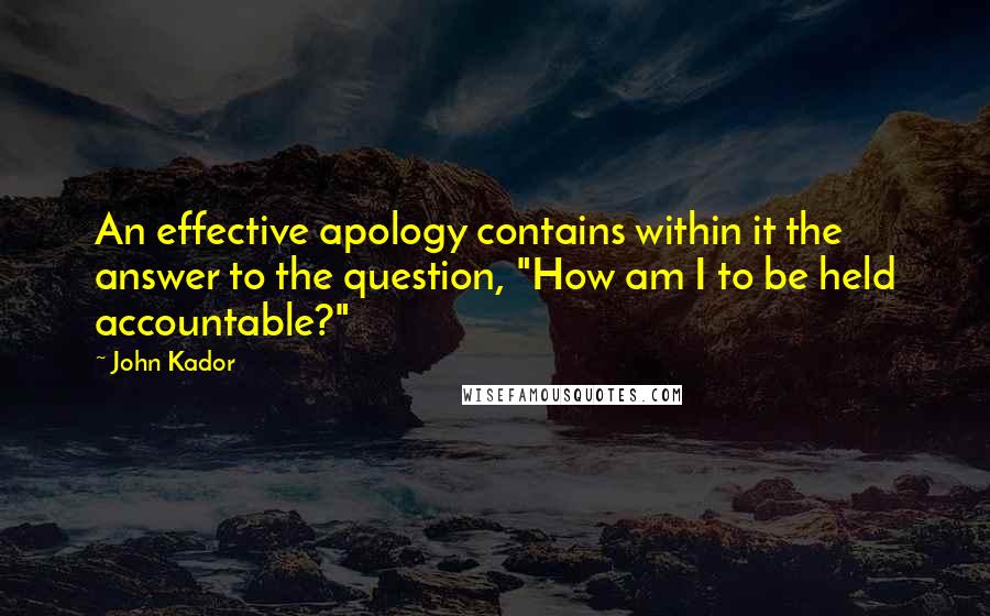 John Kador Quotes: An effective apology contains within it the answer to the question, "How am I to be held accountable?"