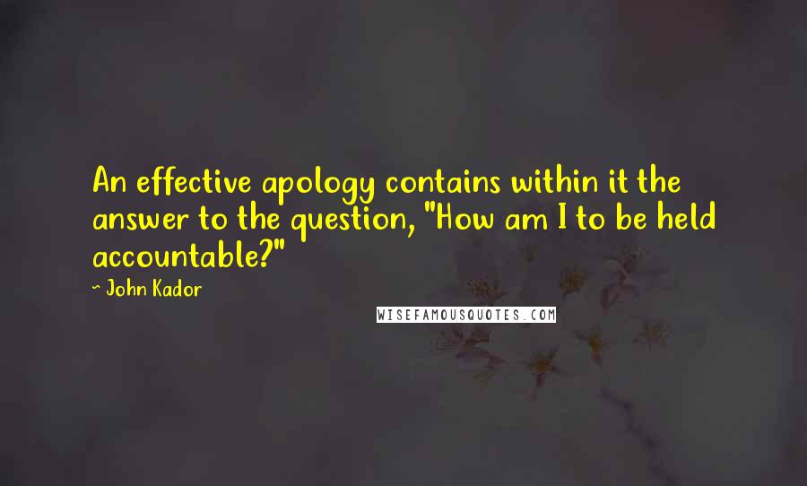 John Kador Quotes: An effective apology contains within it the answer to the question, "How am I to be held accountable?"