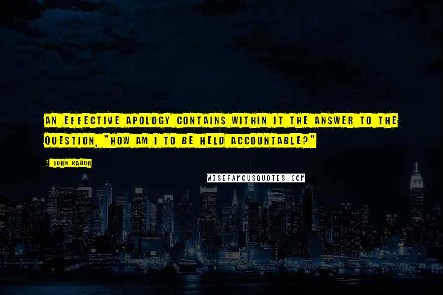 John Kador Quotes: An effective apology contains within it the answer to the question, "How am I to be held accountable?"