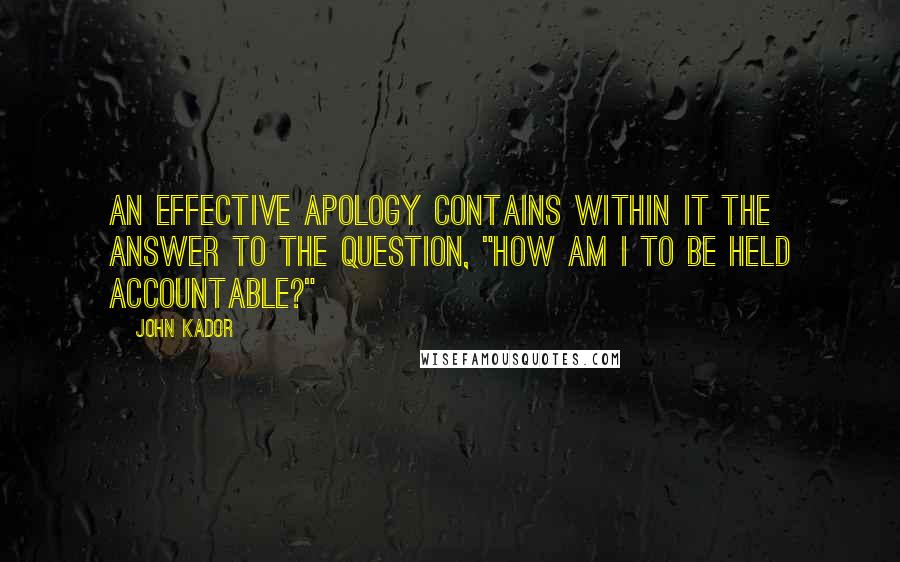 John Kador Quotes: An effective apology contains within it the answer to the question, "How am I to be held accountable?"