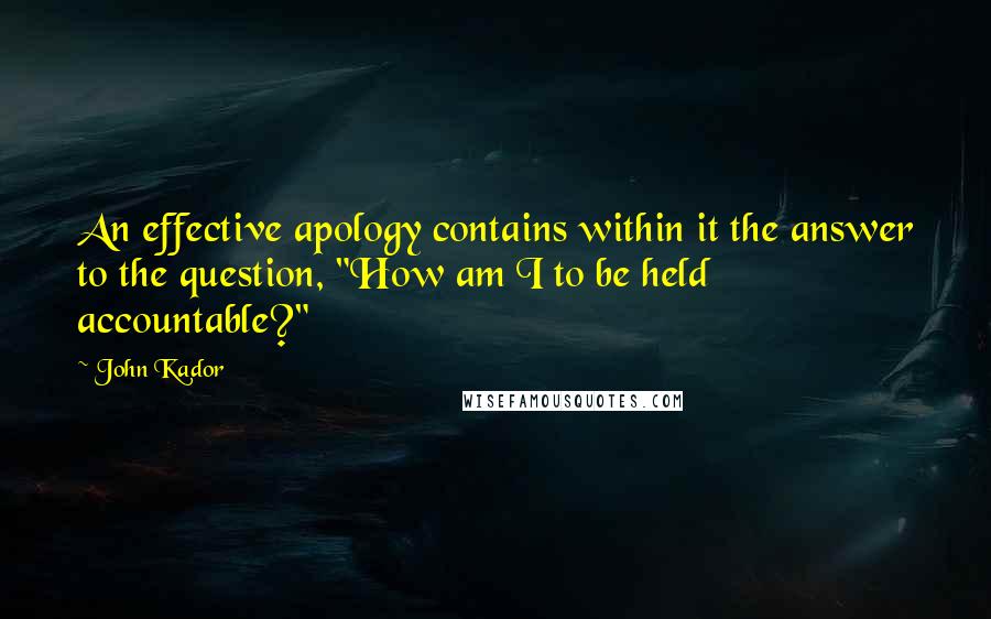 John Kador Quotes: An effective apology contains within it the answer to the question, "How am I to be held accountable?"