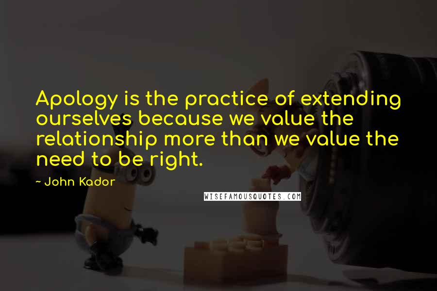 John Kador Quotes: Apology is the practice of extending ourselves because we value the relationship more than we value the need to be right.