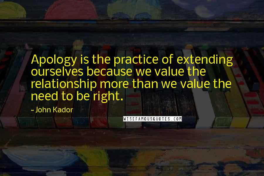 John Kador Quotes: Apology is the practice of extending ourselves because we value the relationship more than we value the need to be right.