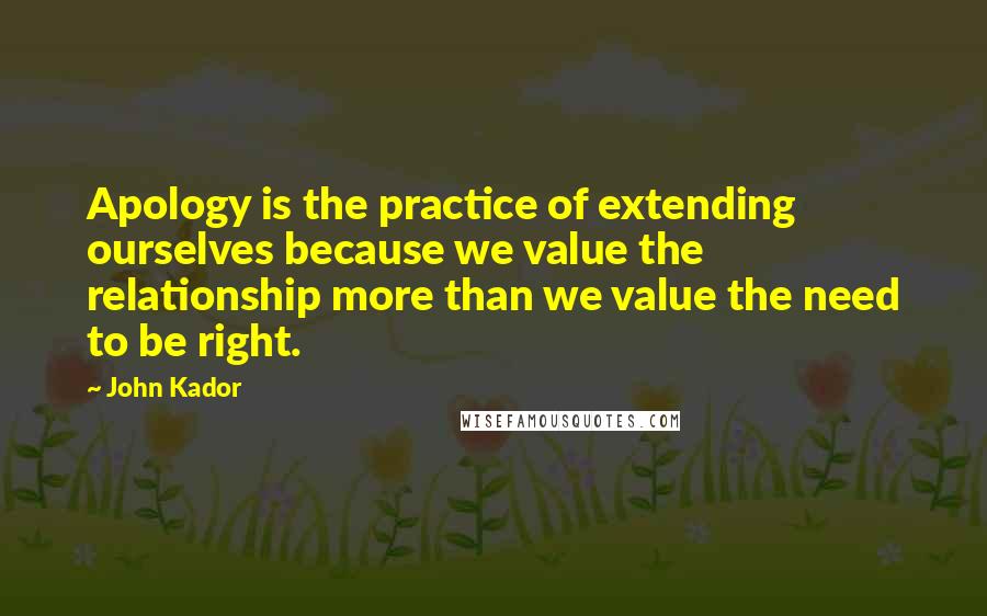 John Kador Quotes: Apology is the practice of extending ourselves because we value the relationship more than we value the need to be right.