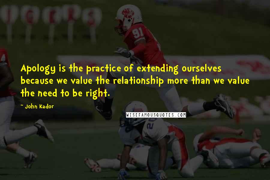 John Kador Quotes: Apology is the practice of extending ourselves because we value the relationship more than we value the need to be right.