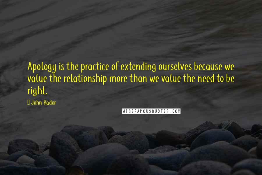 John Kador Quotes: Apology is the practice of extending ourselves because we value the relationship more than we value the need to be right.