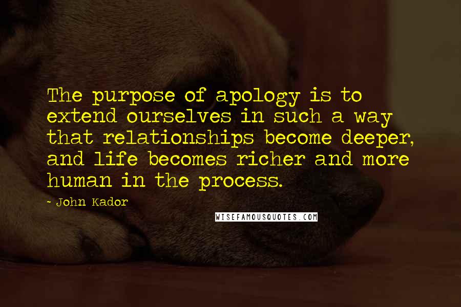 John Kador Quotes: The purpose of apology is to extend ourselves in such a way that relationships become deeper, and life becomes richer and more human in the process.
