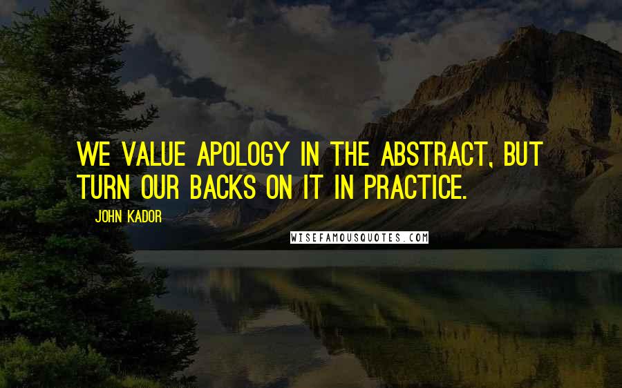 John Kador Quotes: We value apology in the abstract, but turn our backs on it in practice.