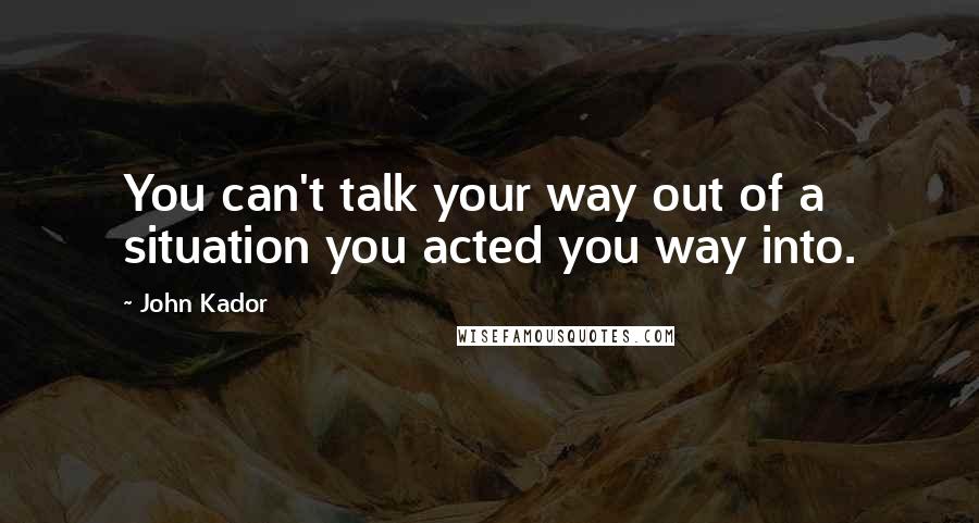 John Kador Quotes: You can't talk your way out of a situation you acted you way into.