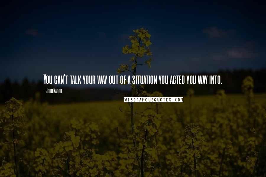 John Kador Quotes: You can't talk your way out of a situation you acted you way into.