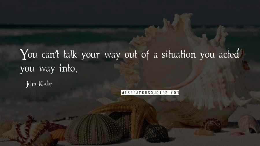 John Kador Quotes: You can't talk your way out of a situation you acted you way into.