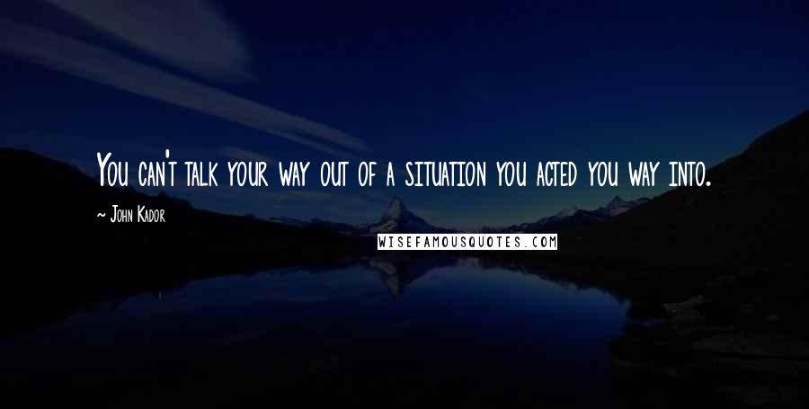 John Kador Quotes: You can't talk your way out of a situation you acted you way into.