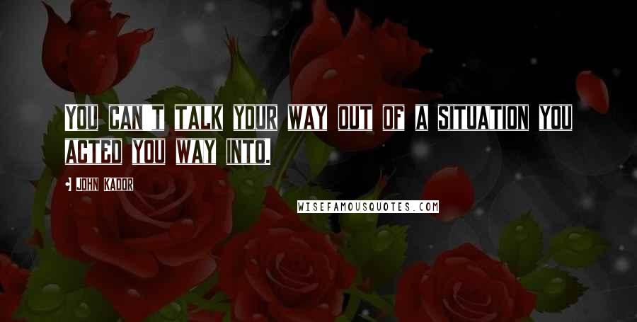 John Kador Quotes: You can't talk your way out of a situation you acted you way into.