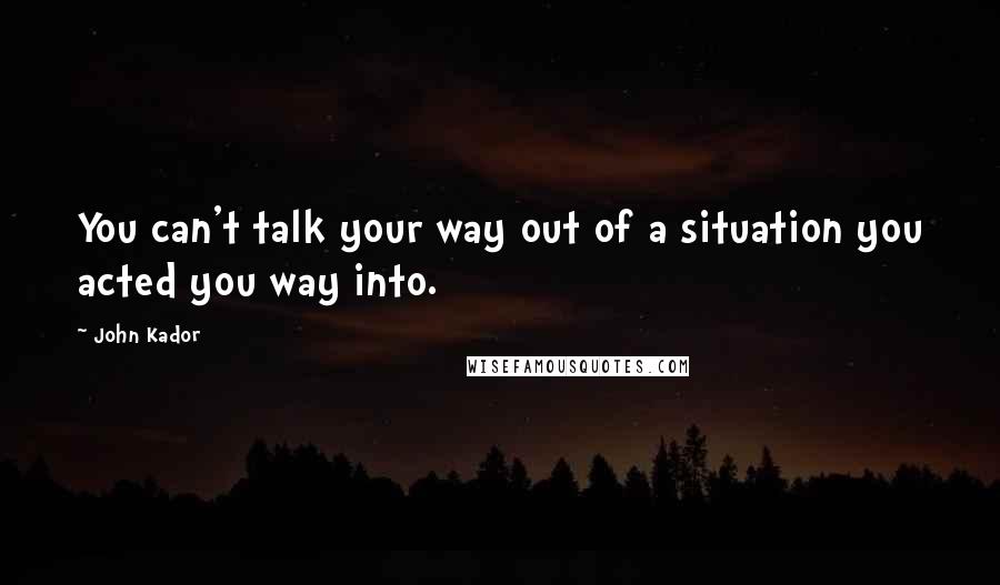 John Kador Quotes: You can't talk your way out of a situation you acted you way into.