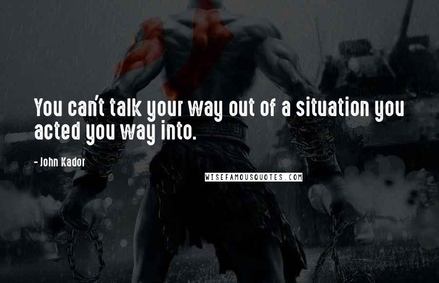 John Kador Quotes: You can't talk your way out of a situation you acted you way into.
