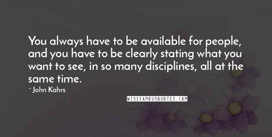 John Kahrs Quotes: You always have to be available for people, and you have to be clearly stating what you want to see, in so many disciplines, all at the same time.