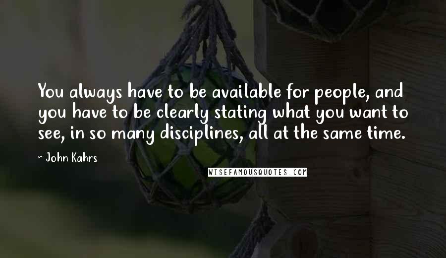 John Kahrs Quotes: You always have to be available for people, and you have to be clearly stating what you want to see, in so many disciplines, all at the same time.