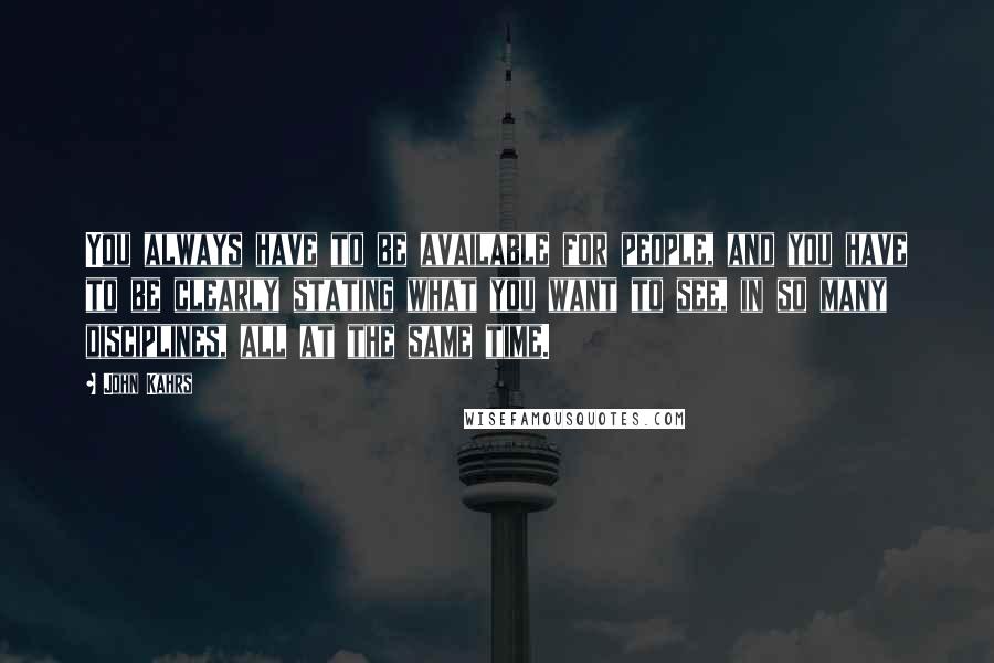 John Kahrs Quotes: You always have to be available for people, and you have to be clearly stating what you want to see, in so many disciplines, all at the same time.
