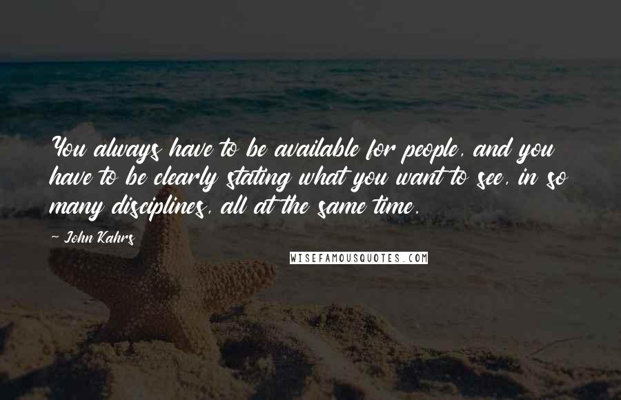 John Kahrs Quotes: You always have to be available for people, and you have to be clearly stating what you want to see, in so many disciplines, all at the same time.