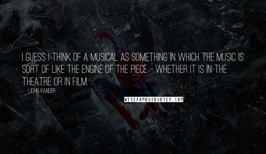 John Kander Quotes: I guess I think of a musical as something in which the music is sort of like the engine of the piece - whether it is in the theatre or in film.