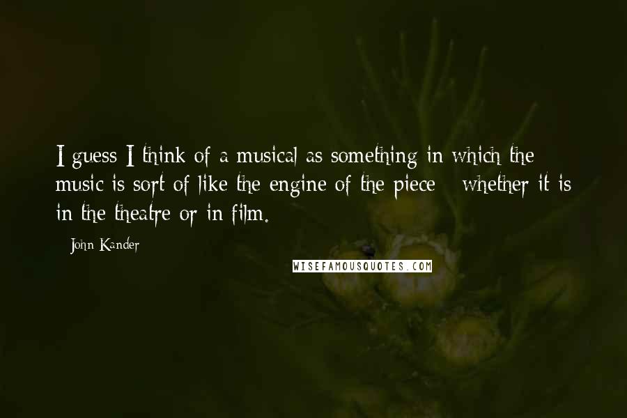 John Kander Quotes: I guess I think of a musical as something in which the music is sort of like the engine of the piece - whether it is in the theatre or in film.