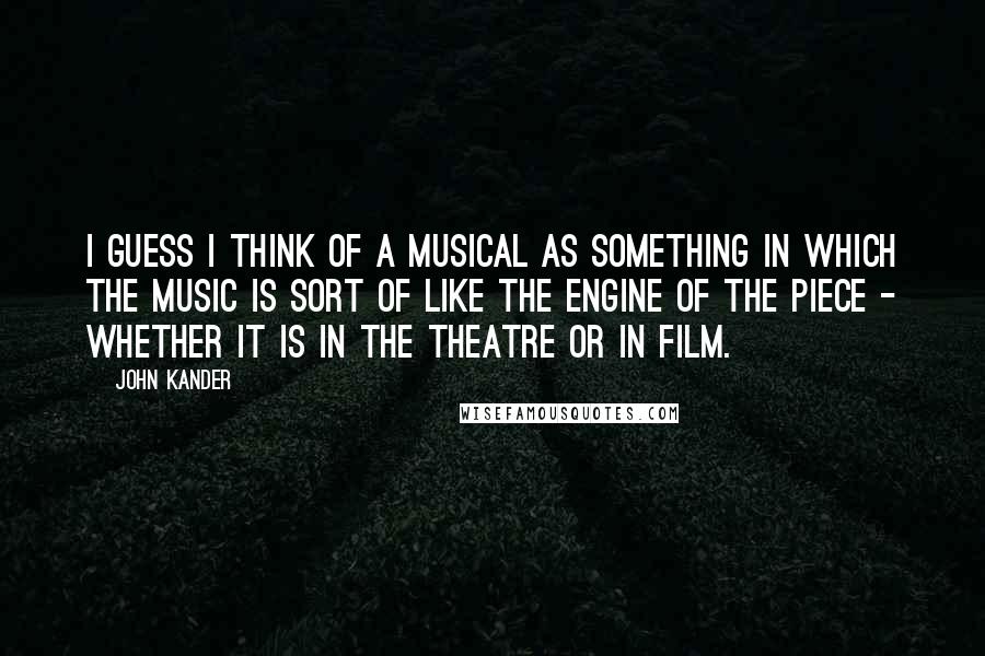 John Kander Quotes: I guess I think of a musical as something in which the music is sort of like the engine of the piece - whether it is in the theatre or in film.