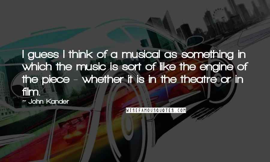 John Kander Quotes: I guess I think of a musical as something in which the music is sort of like the engine of the piece - whether it is in the theatre or in film.