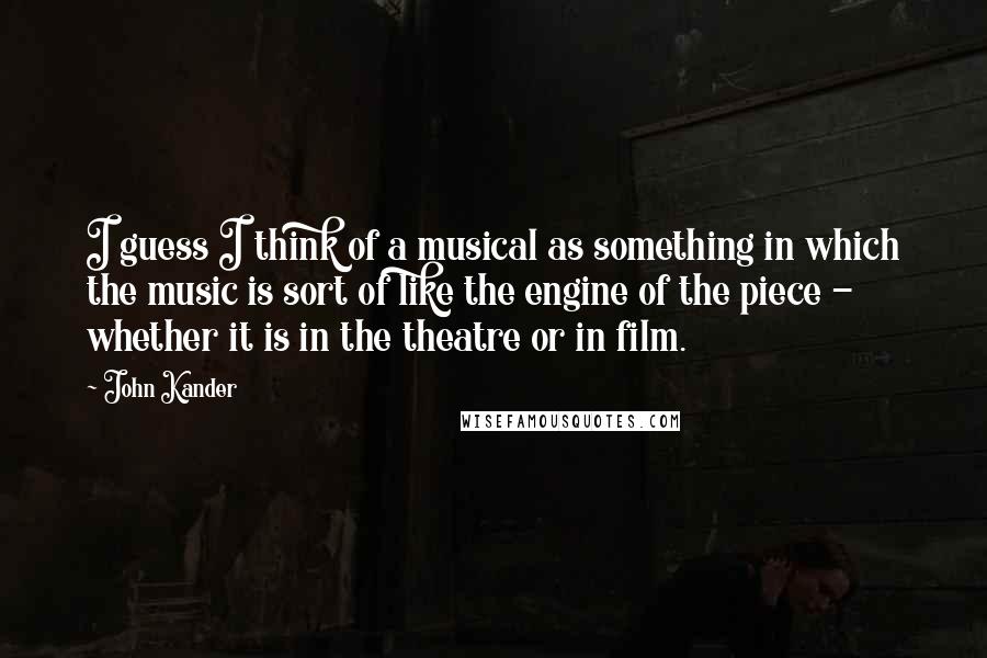 John Kander Quotes: I guess I think of a musical as something in which the music is sort of like the engine of the piece - whether it is in the theatre or in film.
