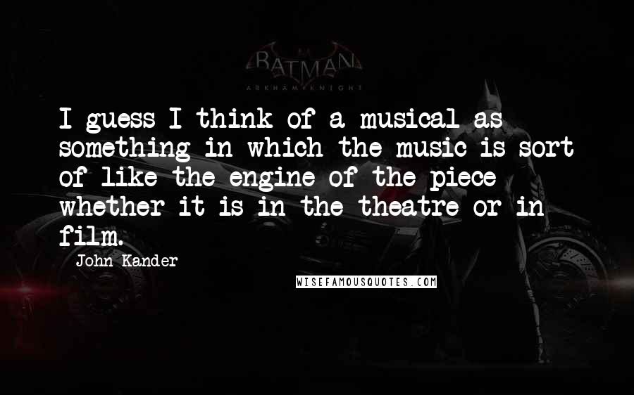 John Kander Quotes: I guess I think of a musical as something in which the music is sort of like the engine of the piece - whether it is in the theatre or in film.