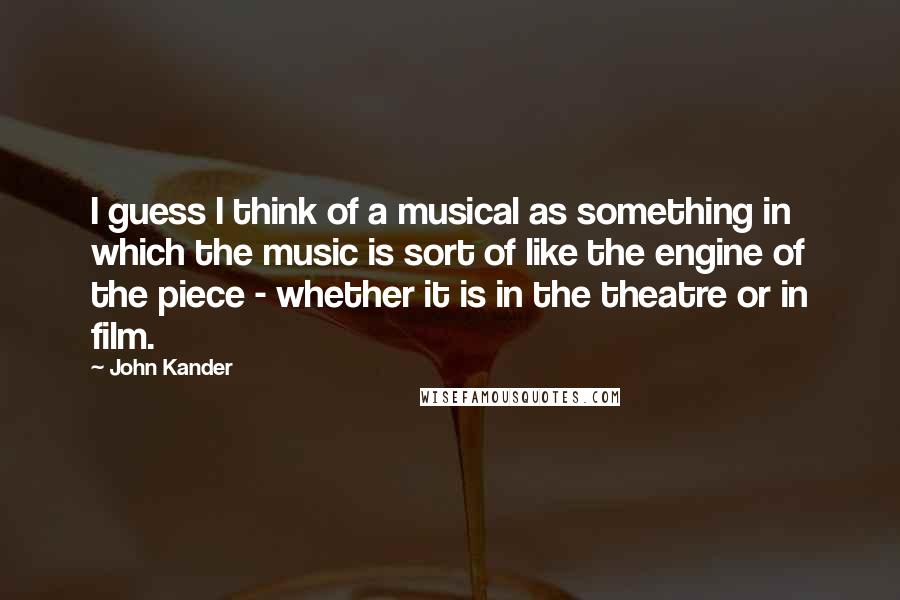 John Kander Quotes: I guess I think of a musical as something in which the music is sort of like the engine of the piece - whether it is in the theatre or in film.