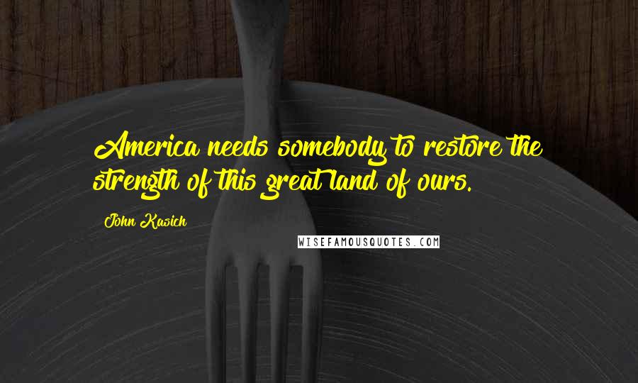 John Kasich Quotes: America needs somebody to restore the strength of this great land of ours.