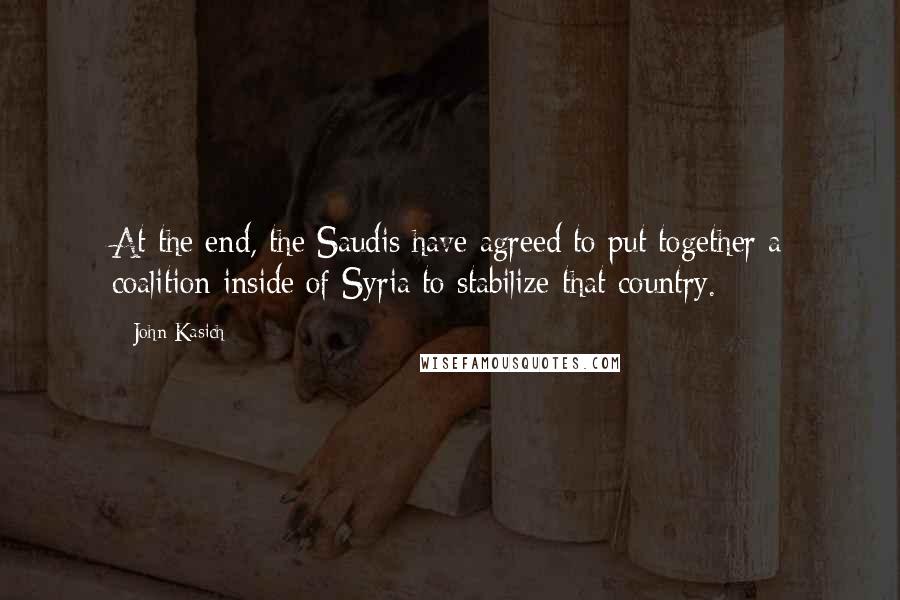 John Kasich Quotes: At the end, the Saudis have agreed to put together a coalition inside of Syria to stabilize that country.