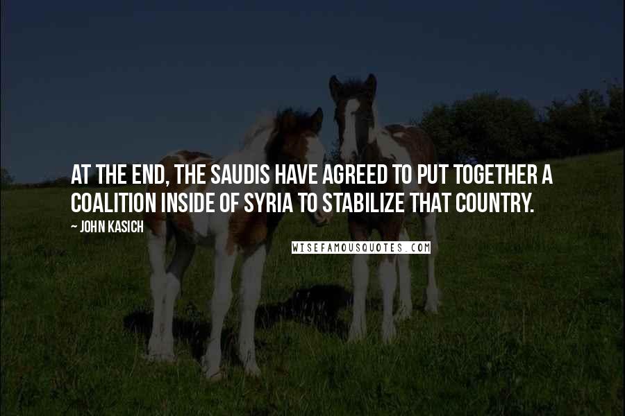 John Kasich Quotes: At the end, the Saudis have agreed to put together a coalition inside of Syria to stabilize that country.