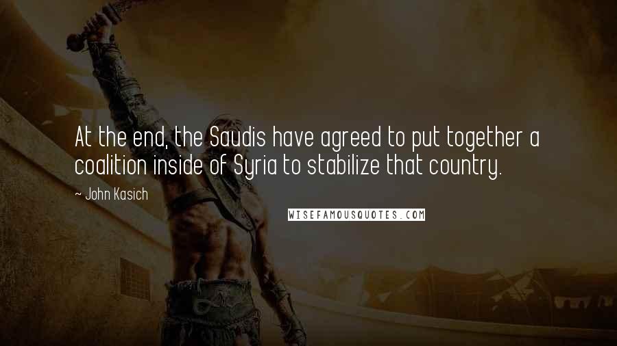 John Kasich Quotes: At the end, the Saudis have agreed to put together a coalition inside of Syria to stabilize that country.