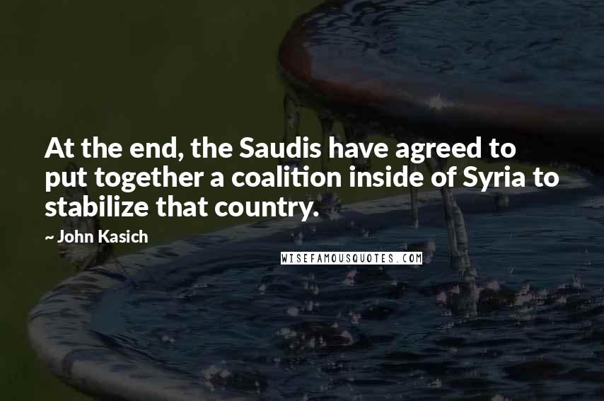 John Kasich Quotes: At the end, the Saudis have agreed to put together a coalition inside of Syria to stabilize that country.
