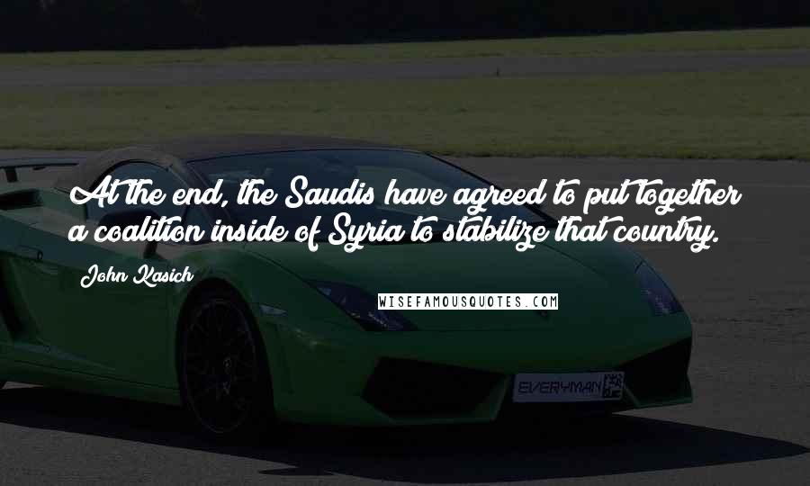 John Kasich Quotes: At the end, the Saudis have agreed to put together a coalition inside of Syria to stabilize that country.