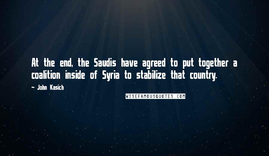 John Kasich Quotes: At the end, the Saudis have agreed to put together a coalition inside of Syria to stabilize that country.