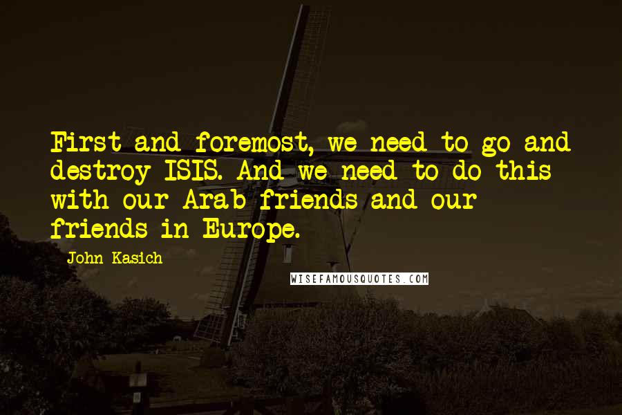 John Kasich Quotes: First and foremost, we need to go and destroy ISIS. And we need to do this with our Arab friends and our friends in Europe.