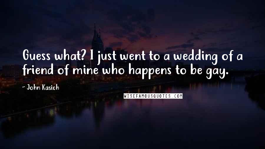 John Kasich Quotes: Guess what? I just went to a wedding of a friend of mine who happens to be gay.